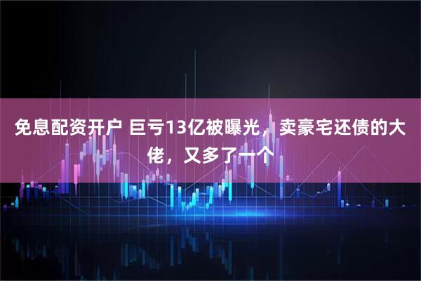 免息配资开户 巨亏13亿被曝光，卖豪宅还债的大佬，又多了一个