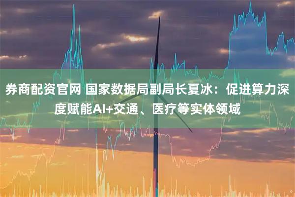 券商配资官网 国家数据局副局长夏冰：促进算力深度赋能AI+交通、医疗等实体领域