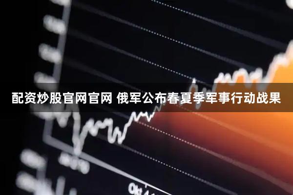 配资炒股官网官网 俄军公布春夏季军事行动战果