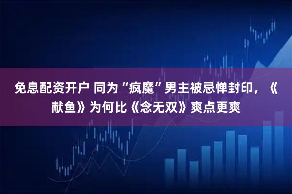免息配资开户 同为“疯魔”男主被忌惮封印，《献鱼》为何比《念无双》爽点更爽