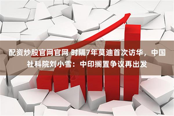 配资炒股官网官网 时隔7年莫迪首次访华，中国社科院刘小雪：中印搁置争议再出发