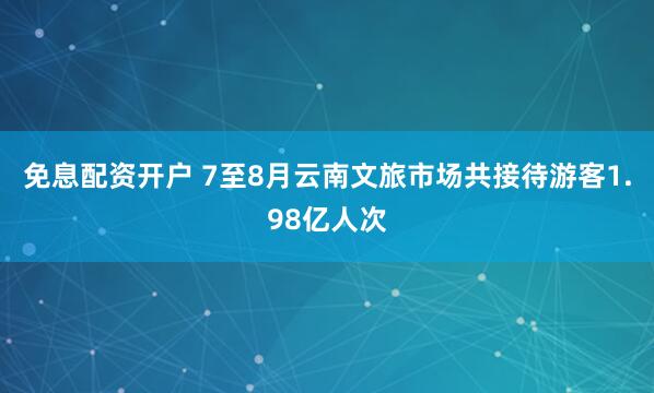 免息配资开户 7至8月云南文旅市场共接待游客1.98亿人次