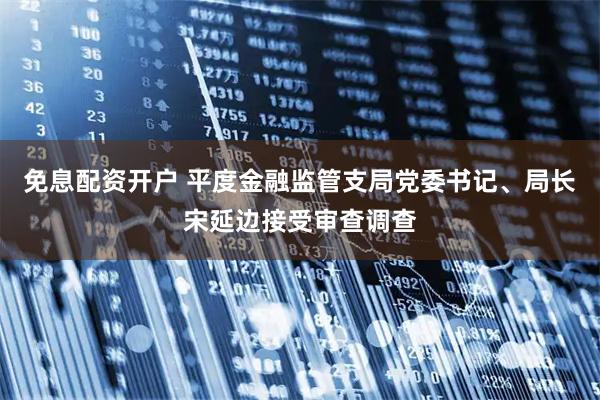 免息配资开户 平度金融监管支局党委书记、局长宋延边接受审查调查