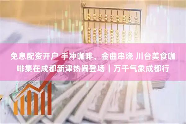 免息配资开户 手冲咖啡、金曲串烧 川台美食咖啡集在成都新津热闹登场｜万千气象成都行