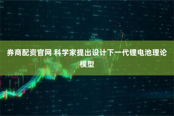 券商配资官网 科学家提出设计下一代锂电池理论模型