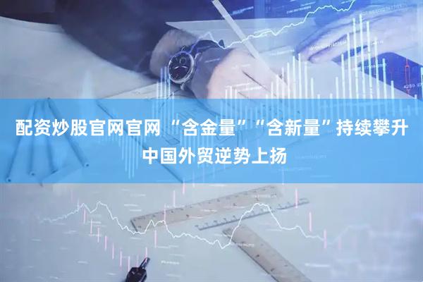 配资炒股官网官网 “含金量”“含新量”持续攀升 中国外贸逆势上扬