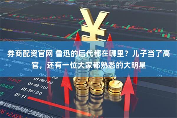 券商配资官网 鲁迅的后代都在哪里？儿子当了高官，还有一位大家都熟悉的大明星