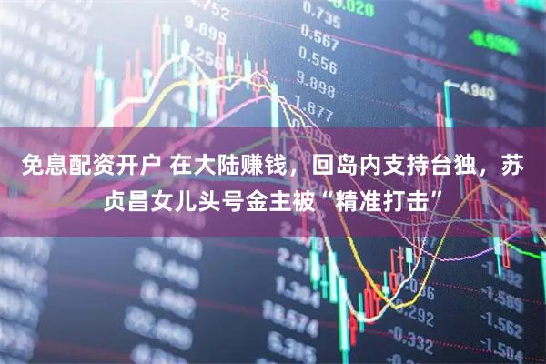 免息配资开户 在大陆赚钱，回岛内支持台独，苏贞昌女儿头号金主被“精准打击”