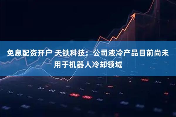 免息配资开户 天铁科技：公司液冷产品目前尚未用于机器人冷却领域
