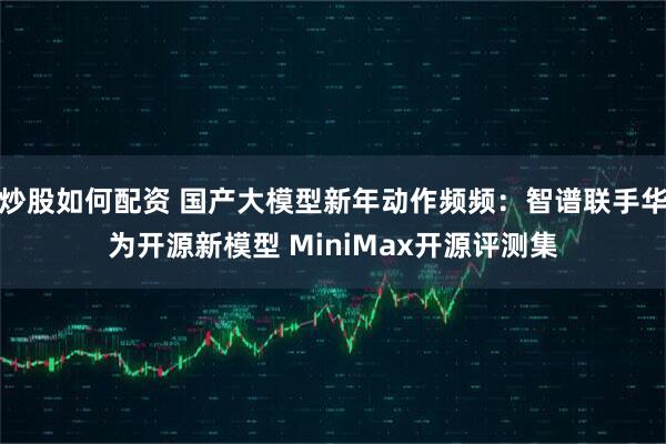 炒股如何配资 国产大模型新年动作频频：智谱联手华为开源新模型 MiniMax开源评测集
