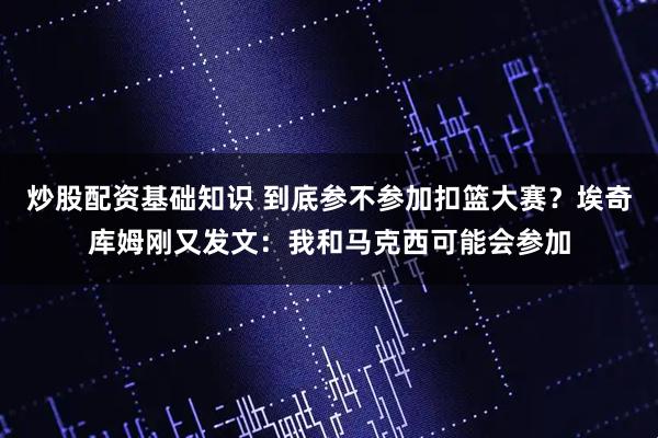 炒股配资基础知识 到底参不参加扣篮大赛？埃奇库姆刚又发文：我和马克西可能会参加