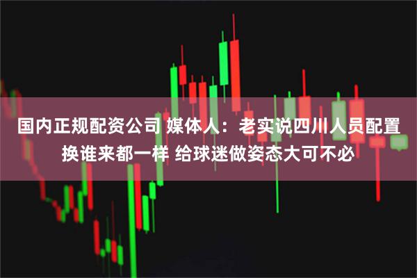 国内正规配资公司 媒体人：老实说四川人员配置换谁来都一样 给球迷做姿态大可不必