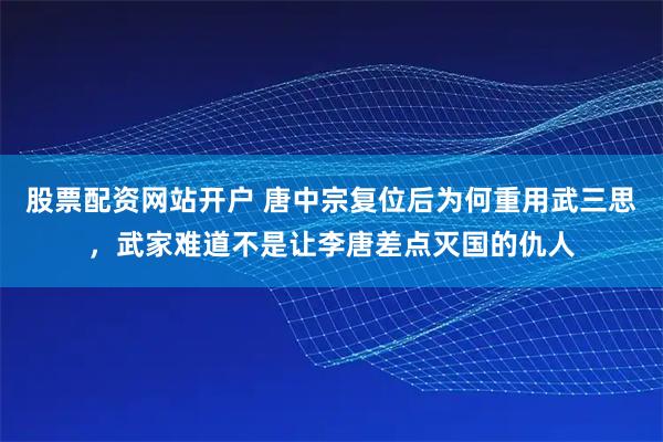 股票配资网站开户 唐中宗复位后为何重用武三思，武家难道不是让李唐差点灭国的仇人