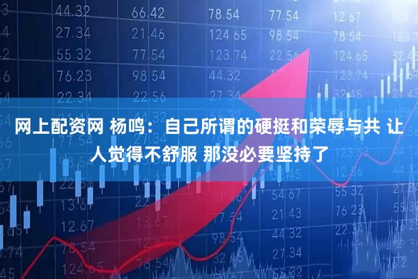网上配资网 杨鸣：自己所谓的硬挺和荣辱与共 让人觉得不舒服 那没必要坚持了