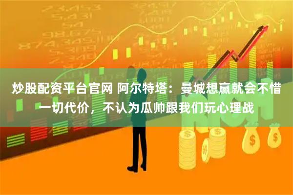 炒股配资平台官网 阿尔特塔：曼城想赢就会不惜一切代价，不认为瓜帅跟我们玩心理战