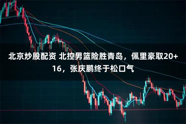 北京炒股配资 北控男篮险胜青岛，佩里豪取20+16，张庆鹏终于松口气