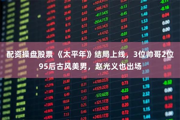 配资操盘股票 《太平年》结局上线，3位帅哥2位95后古风美男，赵光义也出场