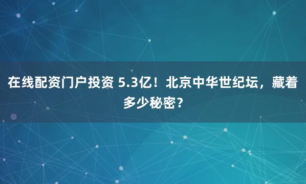 在线配资门户投资 5.3亿！北京中华世纪坛，藏着多少秘密？