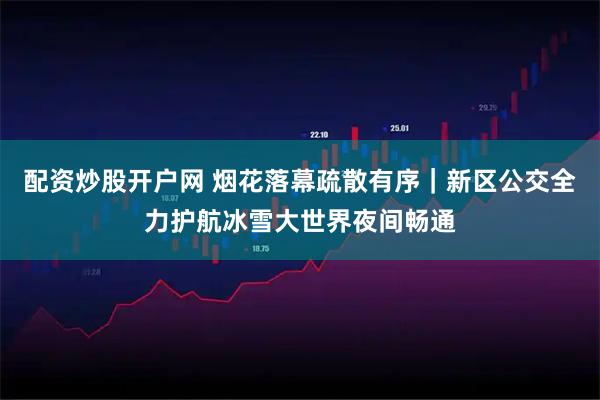 配资炒股开户网 烟花落幕疏散有序｜新区公交全力护航冰雪大世界夜间畅通