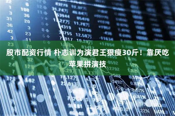 股市配资行情 朴志训为演君王狠瘦30斤！靠厌吃苹果拼演技