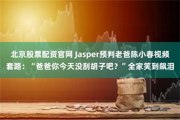北京股票配资官网 Jasper预判老爸陈小春视频套路:“爸爸你今天没刮胡子吧?”全家笑到飙泪