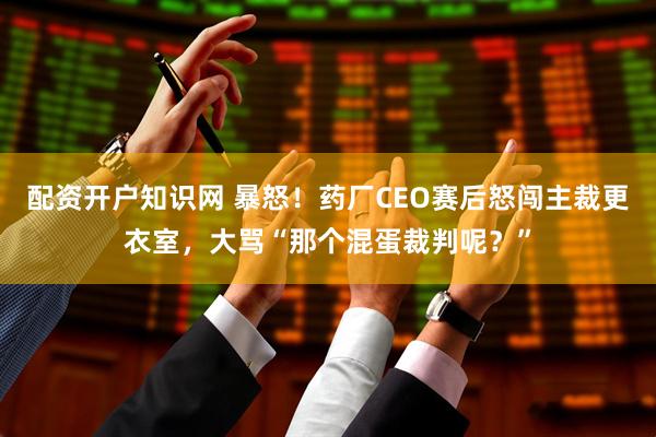 配资开户知识网 暴怒!药厂CEO赛后怒闯主裁更衣室,大骂“那个混蛋裁判呢?”