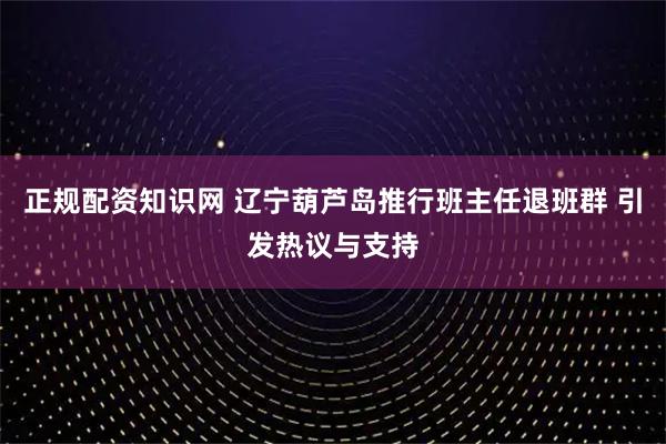 正规配资知识网 辽宁葫芦岛推行班主任退班群 引发热议与支持