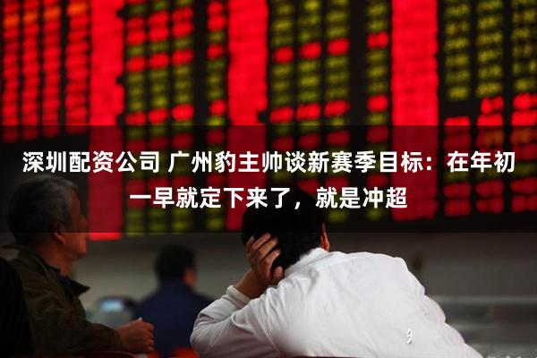 深圳配资公司 广州豹主帅谈新赛季目标：在年初一早就定下来了，就是冲超