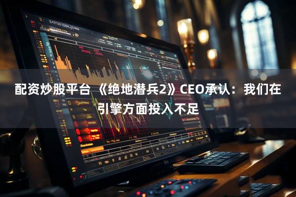 配资炒股平台 《绝地潜兵2》CEO承认:我们在引擎方面投入不足