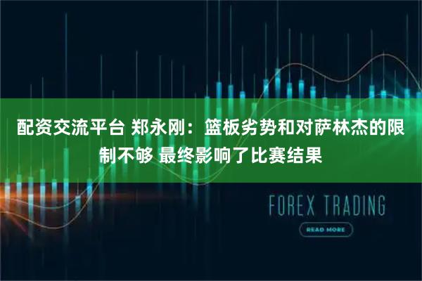 配资交流平台 郑永刚：篮板劣势和对萨林杰的限制不够 最终影响了比赛结果