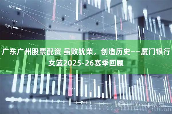广东广州股票配资 虽败犹荣,创造历史——厦门银行女篮2025-26赛季回顾