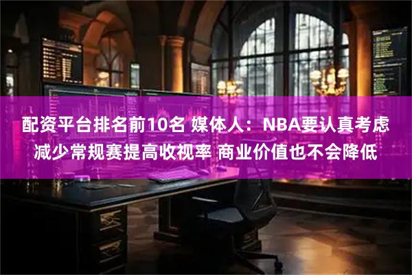 配资平台排名前10名 媒体人：NBA要认真考虑减少常规赛提高收视率 商业价值也不会降低