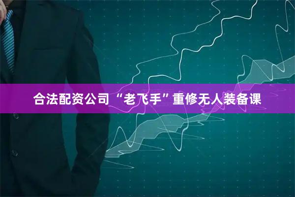 合法配资公司 “老飞手”重修无人装备课