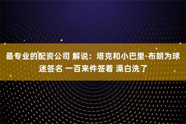 最专业的配资公司 解说：塔克和小巴里·布朗为球迷签名 一百来件签着 澡白洗了