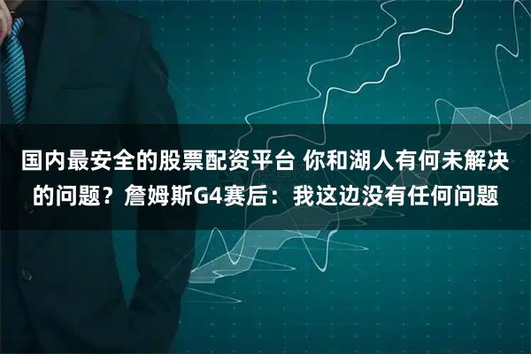国内最安全的股票配资平台 你和湖人有何未解决的问题？詹姆斯G4赛后：我这边没有任何问题