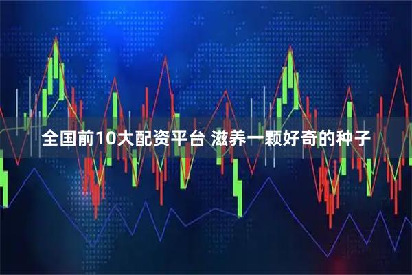 全国前10大配资平台 滋养一颗好奇的种子