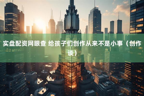 实盘配资网眼查 给孩子们创作从来不是小事（创作谈）
