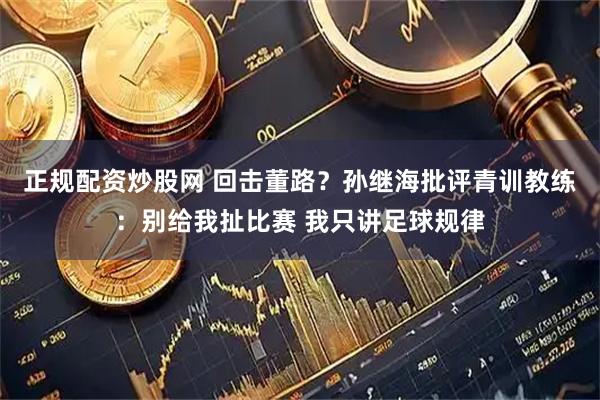 正规配资炒股网 回击董路？孙继海批评青训教练：别给我扯比赛 我只讲足球规律