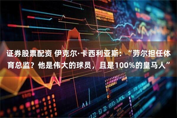 证券股票配资 伊克尔·卡西利亚斯：“劳尔担任体育总监？他是伟大的球员，且是100%的皇马人”