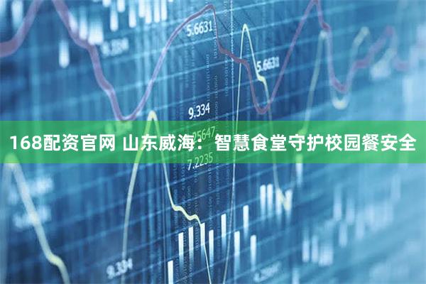 168配资官网 山东威海：智慧食堂守护校园餐安全