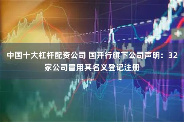 中国十大杠杆配资公司 国开行旗下公司声明：32家公司冒用其名义登记注册