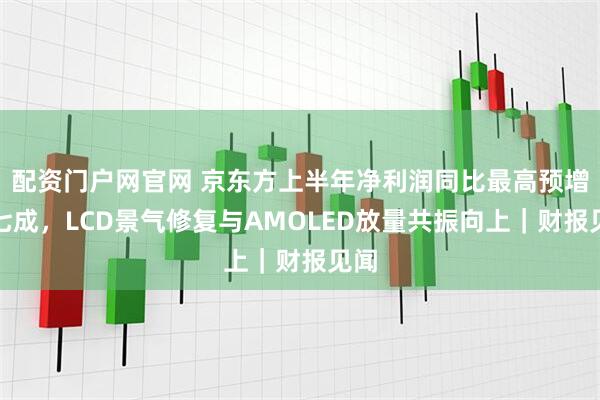 配资门户网官网 京东方上半年净利润同比最高预增近七成，LCD景气修复与AMOLED放量共振向上｜财报见闻