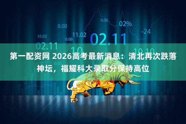 第一配资网 2026高考最新消息：清北再次跌落神坛，福耀科大录取分保持高位