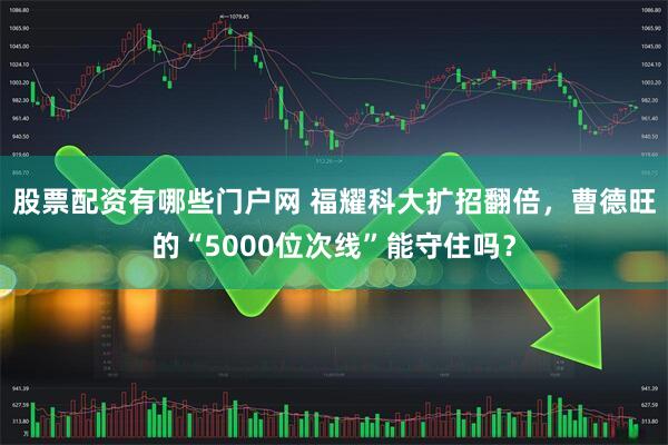 股票配资有哪些门户网 福耀科大扩招翻倍，曹德旺的“5000位次线”能守住吗？