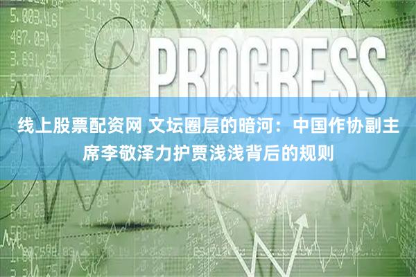 线上股票配资网 文坛圈层的暗河：中国作协副主席李敬泽力护贾浅浅背后的规则