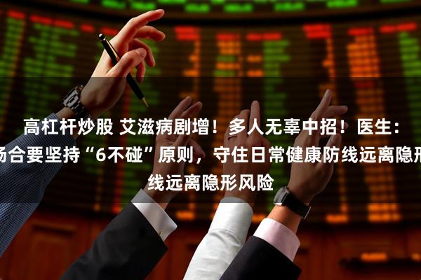 高杠杆炒股 艾滋病剧增！多人无辜中招！医生：公众场合要坚持“6不碰”原则，守住日常健康防线远离隐形风险