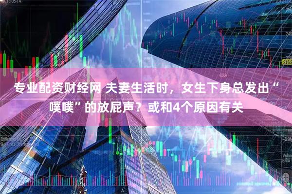 专业配资财经网 夫妻生活时，女生下身总发出“噗噗”的放屁声？或和4个原因有关
